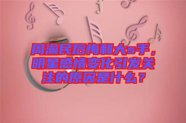 周渝民后悔和大s手，明星感情變化引發(fā)關(guān)注的原因是什么？