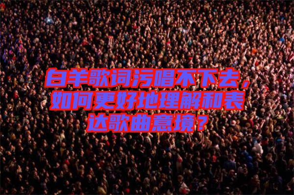 白羊歌詞污唱不下去，如何更好地理解和表達歌曲意境？