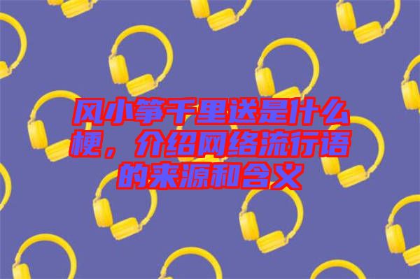 風(fēng)小箏千里送是什么梗，介紹網(wǎng)絡(luò)流行語的來源和含義