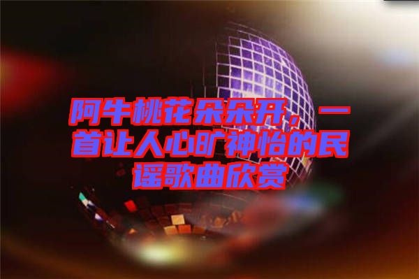 阿牛桃花朵朵開，一首讓人心曠神怡的民謠歌曲欣賞