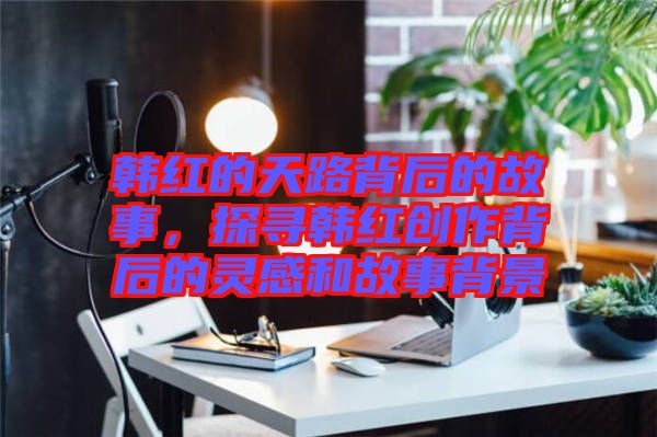 韓紅的天路背后的故事，探尋韓紅創(chuàng)作背后的靈感和故事背景
