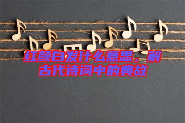 紅顏白發(fā)什么意思，解古代詩詞中的典故