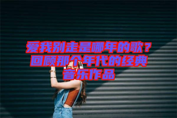 愛我別走是哪年的歌？回顧那個年代的經典音樂作品