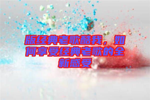 版經(jīng)典老歌酷我，如何享受經(jīng)典老歌的全新感受