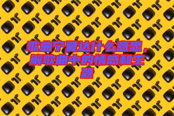 歌曲寧夏達(dá)什么意思，解歌曲中的情感和主題