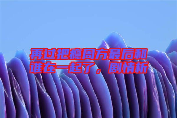 再過把癮周方最后和誰在一起了，劇情析