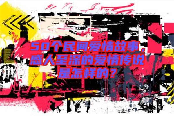50個民間愛情故事，感人至深的愛情傳說是怎樣的？