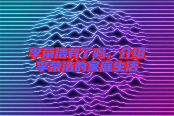 李榮浩有了嗎，介紹李榮浩的家庭生活