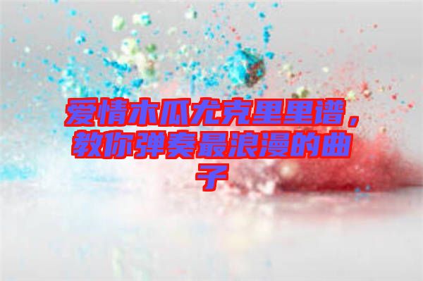 愛(ài)情木瓜尤克里里譜，教你彈奏最浪漫的曲子