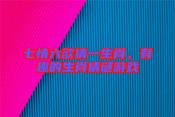 七情六欲猜一生肖，有趣的生肖猜謎游戲