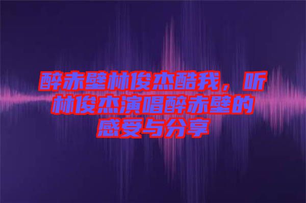 醉赤壁林俊杰酷我，聽林俊杰演唱醉赤壁的感受與分享