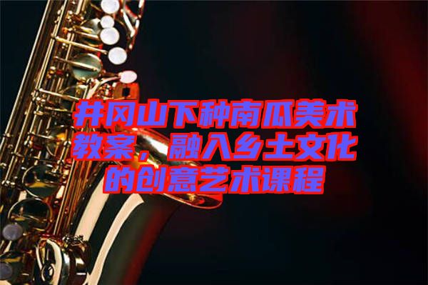 井岡山下種南瓜美術(shù)教案，融入鄉(xiāng)土文化的創(chuàng)意藝術(shù)課程
