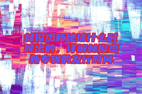 林俊杰新地球什么時候出的，詳解林俊杰新專輯的發(fā)行時間
