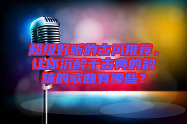 超級好聽的古風(fēng)推薦，讓你沉醉于古典的韻味的歌曲有哪些？