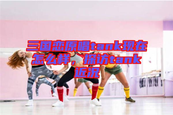 三國戀原唱tank現(xiàn)在怎么樣，探訪tank近況