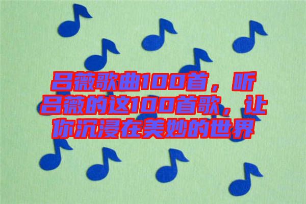 呂薇歌曲100首，聽呂薇的這100首歌，讓你沉浸在美妙的世界