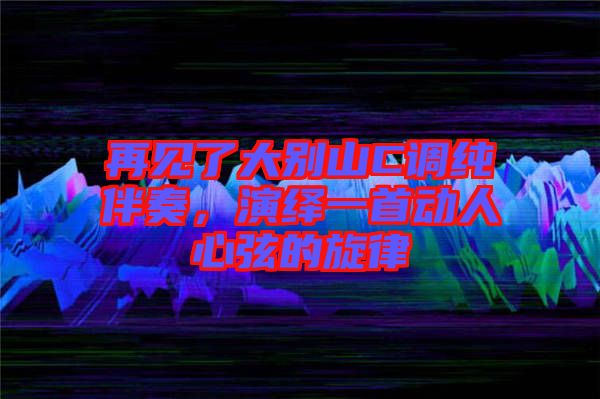 再見了大別山C調(diào)純伴奏，演繹一首動(dòng)人心弦的旋律