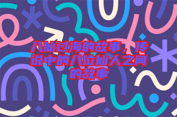 八仙過海的故事，傳說中的八位仙人之間的故事