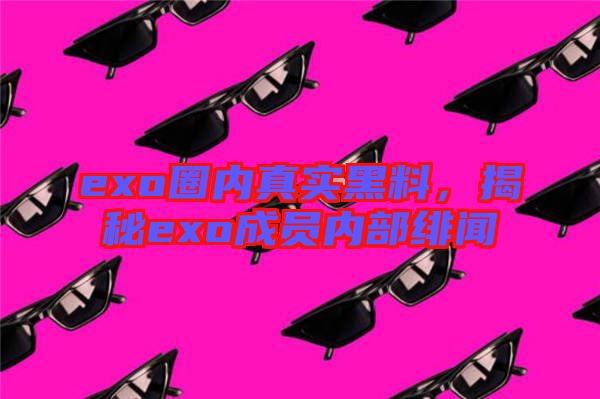 exo圈內(nèi)真實黑料，揭秘exo成員內(nèi)部緋聞
