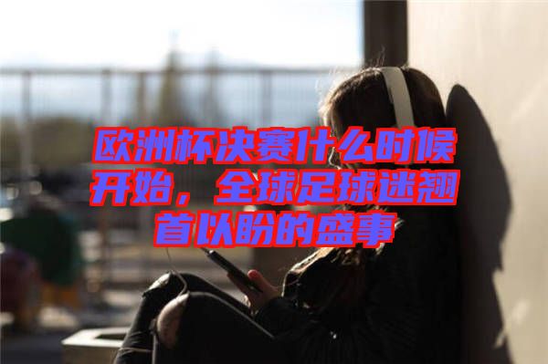 歐洲杯決賽什么時候開始，全球足球迷翹首以盼的盛事