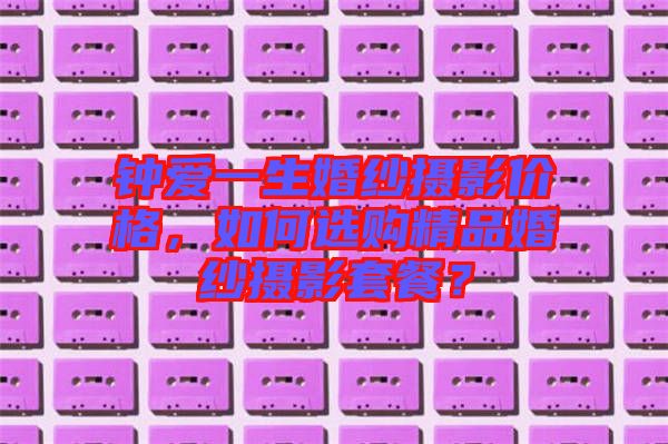 鐘愛一生婚紗攝影價格，如何選購精品婚紗攝影套餐？