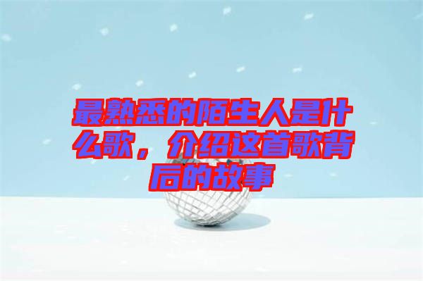 最熟悉的陌生人是什么歌，介紹這首歌背后的故事