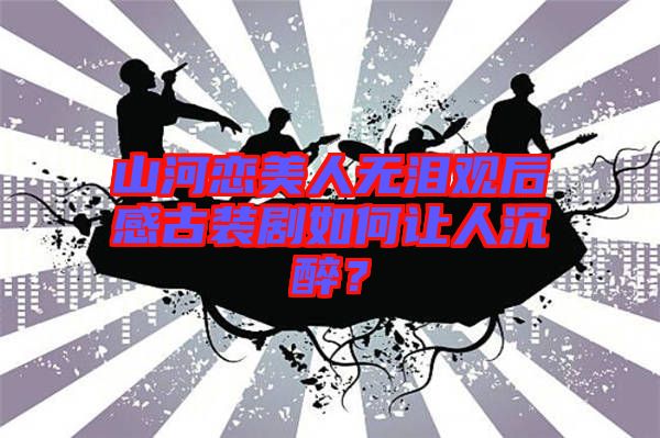 山河戀美人無淚觀后感古裝劇如何讓人沉醉？