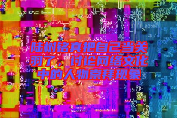 陸樹(shù)銘真把自己當(dāng)關(guān)羽了，討論網(wǎng)絡(luò)文化中的人物崇拜現(xiàn)象
