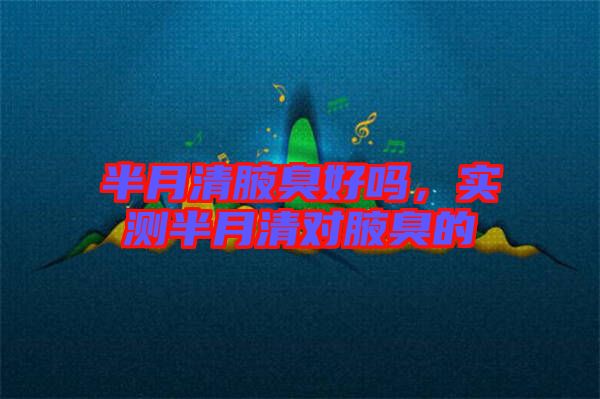 半月清腋臭好嗎，實(shí)測(cè)半月清對(duì)腋臭的