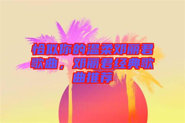 恰似你的溫柔鄧麗君歌曲，鄧麗君經(jīng)典歌曲推薦