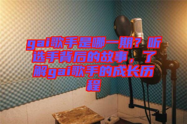 gai歌手是哪一期？聽選手背后的故事，了解gai歌手的成長歷程