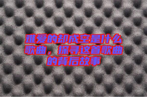 難愛的卻成空是什么歌曲，探尋這首歌曲的背后故事