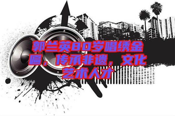 郭蘭英80歲唱繡金匾，傳承非遺，文化藝術(shù)人才