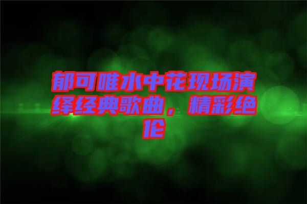 郁可唯水中花現(xiàn)場(chǎng)演繹經(jīng)典歌曲，精彩絕倫