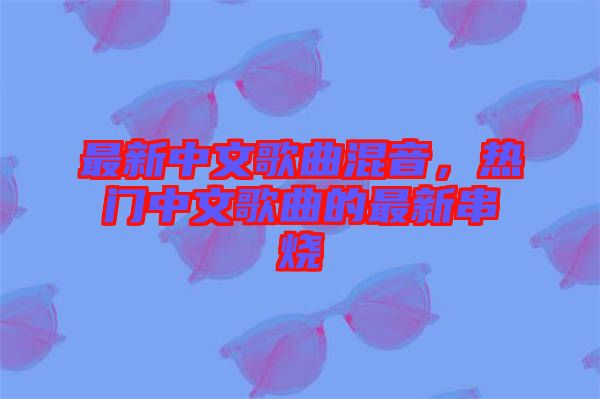 最新中文歌曲混音，熱門中文歌曲的最新串燒