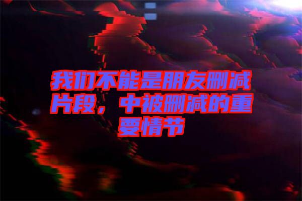 我們不能是朋友刪減片段，中被刪減的重要情節(jié)