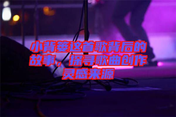 小背簍這首歌背后的故事，探尋歌曲創(chuàng)作靈感來(lái)源