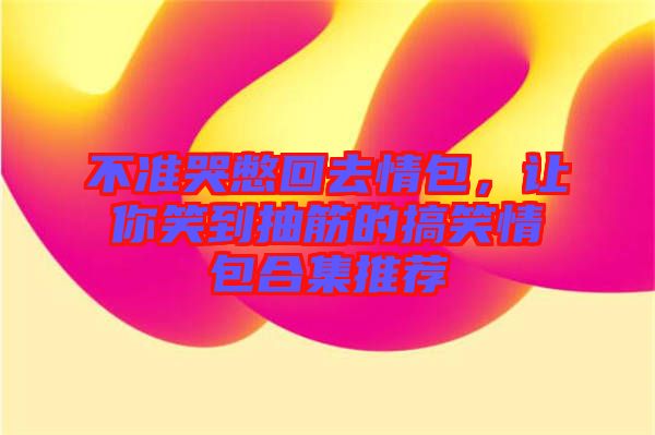 不準(zhǔn)哭憋回去情包，讓你笑到抽筋的搞笑情包合集推薦