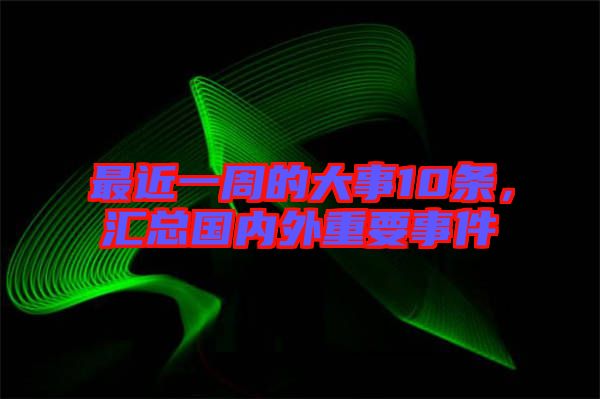 最近一周的大事10條，匯總國內(nèi)外重要事件