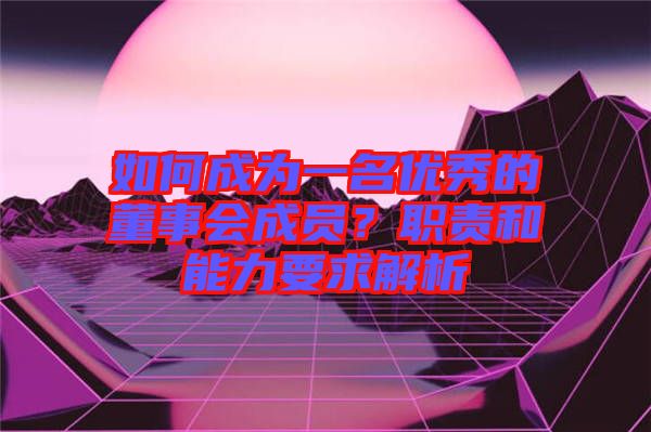 如何成為一名優(yōu)秀的董事會(huì)成員？職責(zé)和能力要求解析