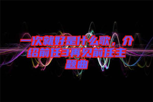 一次就好是什么歌，介紹前任3再見前任主題曲