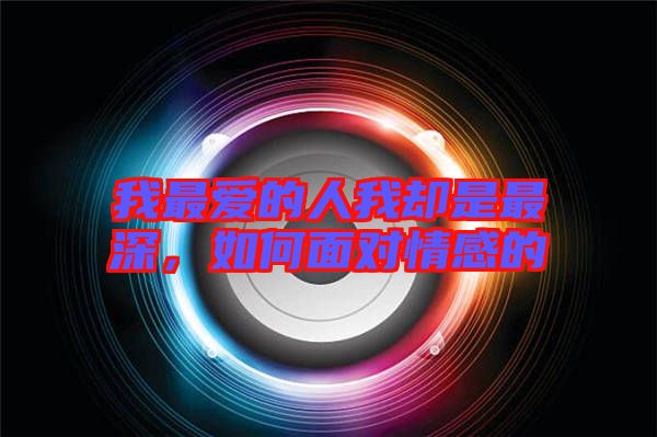 我最愛的人我卻是最深，如何面對情感的