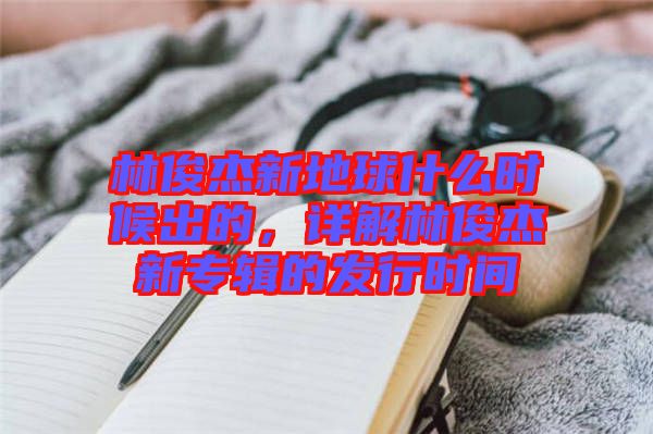 林俊杰新地球什么時(shí)候出的，詳解林俊杰新專輯的發(fā)行時(shí)間