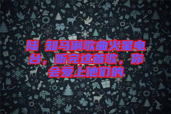 陸垚知馬俐歌曲火星電臺，聽完這首歌，你會愛上他們的