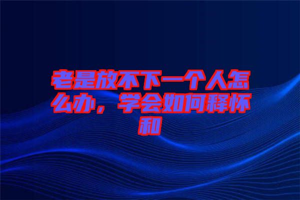 老是放不下一個人怎么辦，學(xué)會如何釋懷和