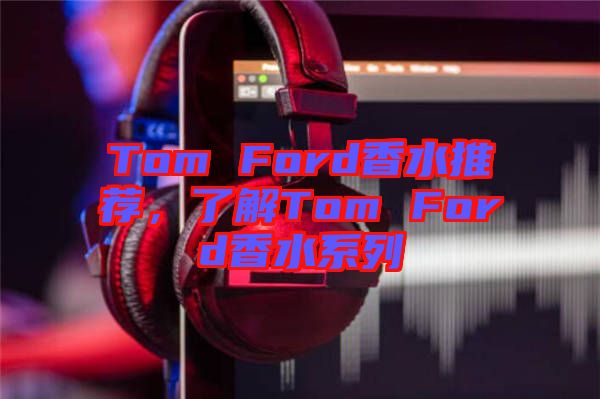 Tom Ford香水推薦，了解Tom Ford香水系列