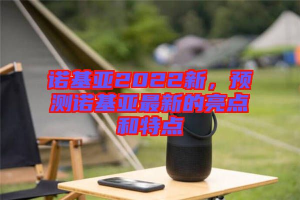 諾基亞2022新，預(yù)測(cè)諾基亞最新的亮點(diǎn)和特點(diǎn)