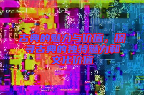 古典的魅力與價(jià)值，探尋古典的獨(dú)特魅力和文化價(jià)值