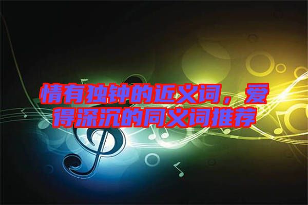 情有獨(dú)鐘的近義詞，愛(ài)得深沉的同義詞推薦