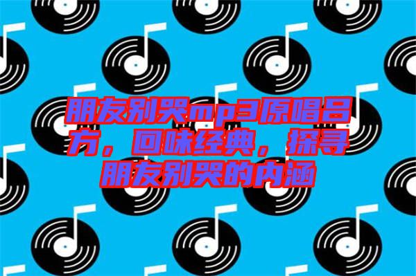 朋友別哭mp3原唱呂方，回味經(jīng)典，探尋朋友別哭的內(nèi)涵